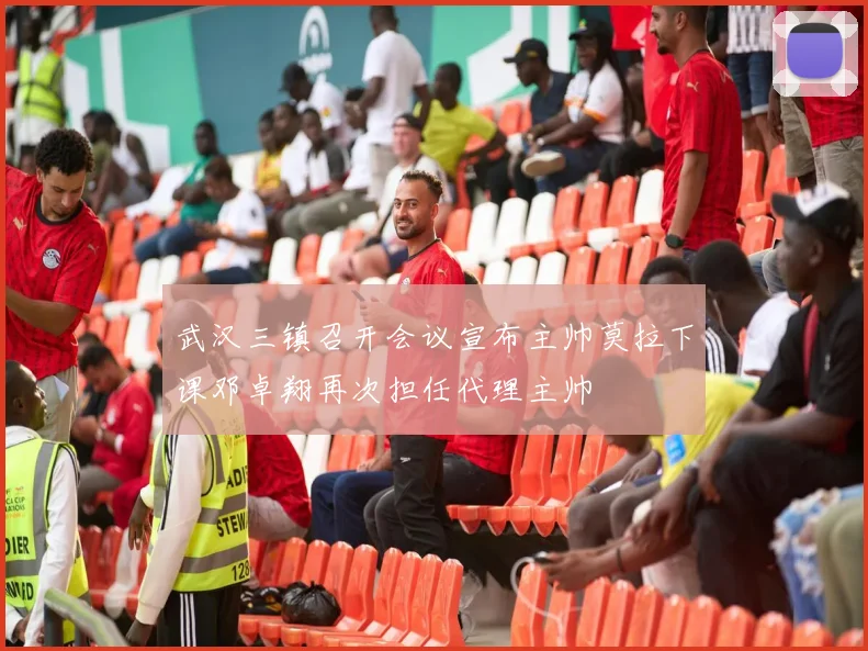 武汉三镇召开会议宣布主帅莫拉下课邓卓翔再次担任代理主帅