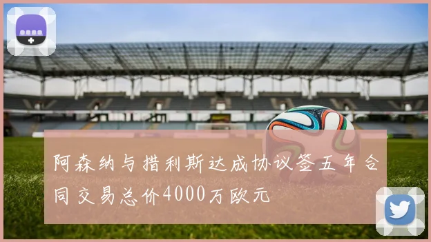 阿森纳与措利斯达成协议签五年合同交易总价4000万欧元