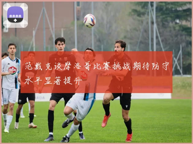范戴克谈摩洛哥比赛挑战期待防守水平显著提升