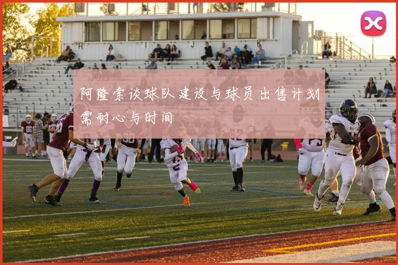 阿隆索谈球队建设与球员出售计划需耐心与时间