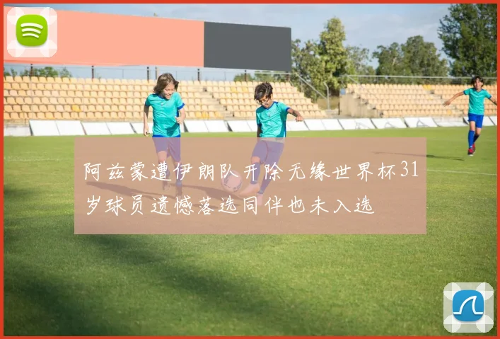 阿兹蒙遭伊朗队开除无缘世界杯31岁球员遗憾落选同伴也未入选