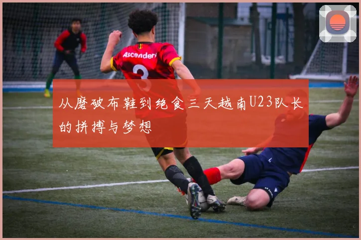 从磨破布鞋到绝食三天越南U23队长的拼搏与梦想