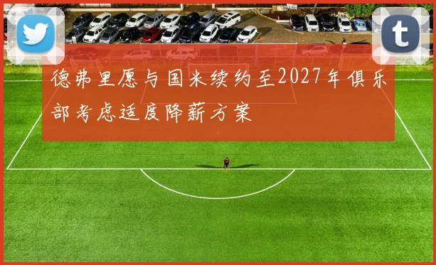 德弗里愿与国米续约至2027年俱乐部考虑适度降薪方案