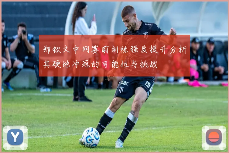 郑钦文中网赛前训练强度提升分析其硬地冲冠的可能性与挑战