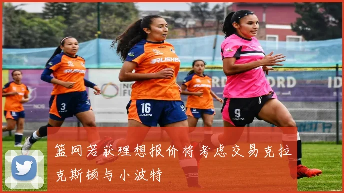 篮网若获理想报价将考虑交易克拉克斯顿与小波特