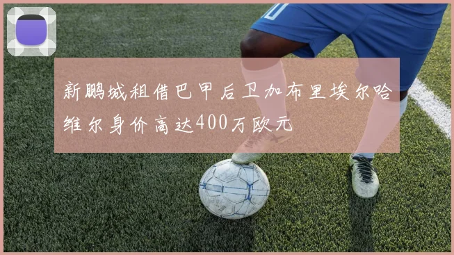 新鹏城租借巴甲后卫加布里埃尔哈维尔身价高达400万欧元