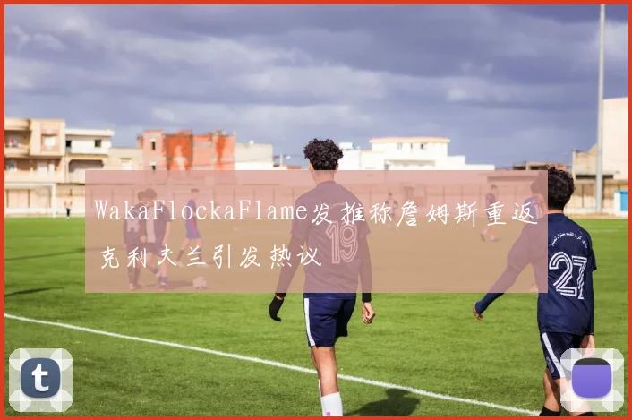 WakaFlockaFlame发推称詹姆斯重返克利夫兰引发热议