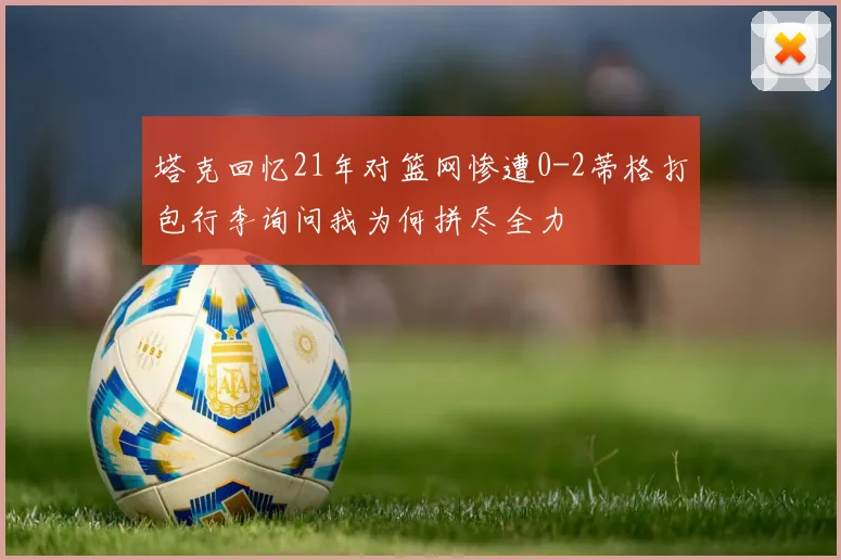 塔克回忆21年对篮网惨遭0-2蒂格打包行李询问我为何拼尽全力