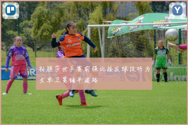孙颖莎世乒赛前强化接发球技巧为女单卫冕铺平道路