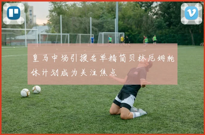 皇马中场引援名单精简贝林厄姆轮休计划成为关注焦点