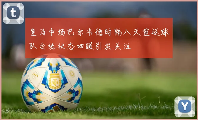 皇马中场巴尔韦德时隔八天重返球队合练状态回暖引发关注