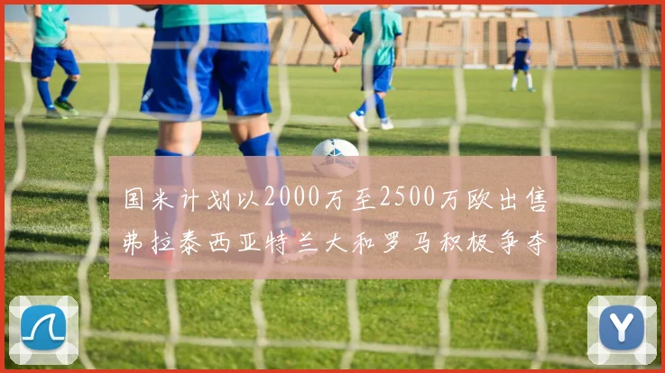 国米计划以2000万至2500万欧出售弗拉泰西亚特兰大和罗马积极争夺