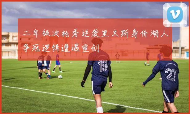 二年级次轮秀逆袭里夫斯身价湖人争冠逻辑遭遇重创