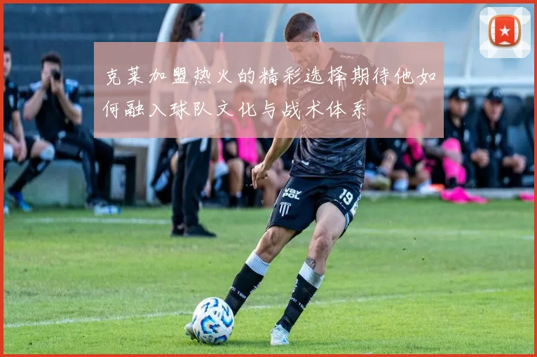 克莱加盟热火的精彩选择期待他如何融入球队文化与战术体系