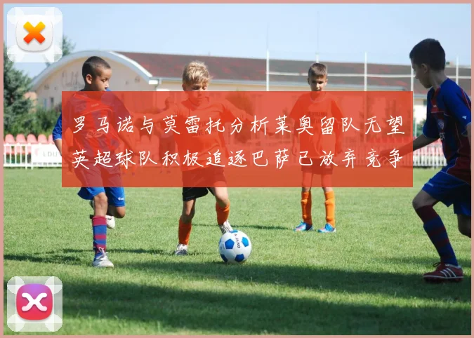 罗马诺与莫雷托分析莱奥留队无望英超球队积极追逐巴萨已放弃竞争