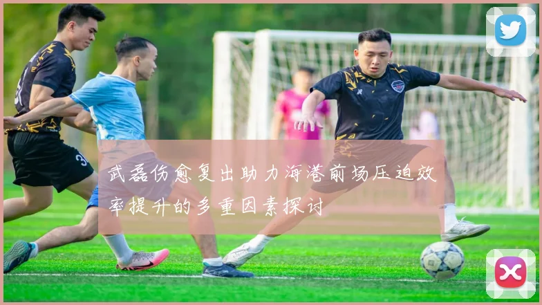 武磊伤愈复出助力海港前场压迫效率提升的多重因素探讨