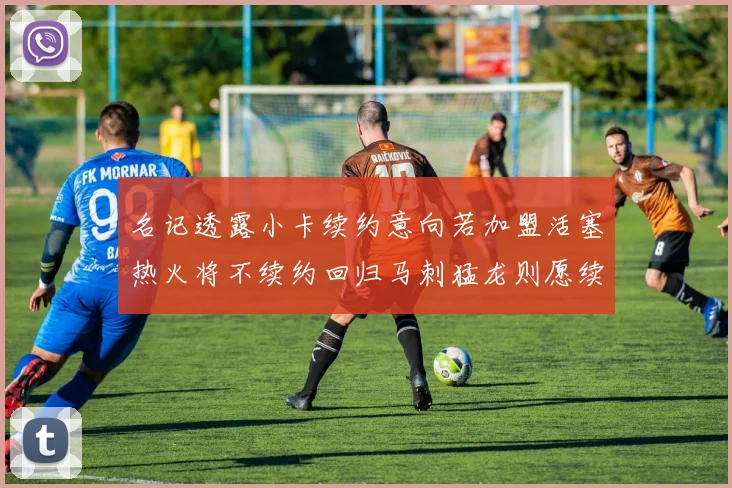 名记透露小卡续约意向若加盟活塞热火将不续约回归马刺猛龙则愿续约