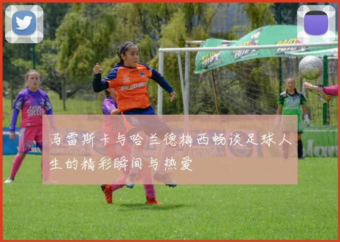 马雷斯卡与哈兰德梅西畅谈足球人生的精彩瞬间与热爱