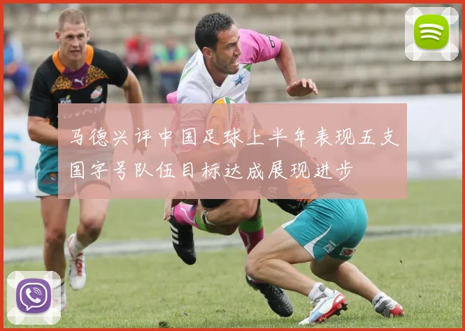 马德兴评中国足球上半年表现五支国字号队伍目标达成展现进步