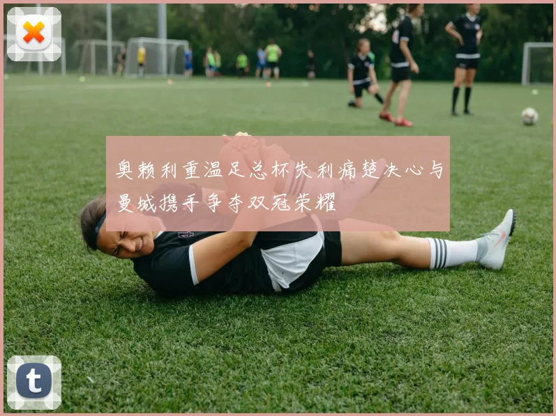 奥赖利重温足总杯失利痛楚决心与曼城携手争夺双冠荣耀