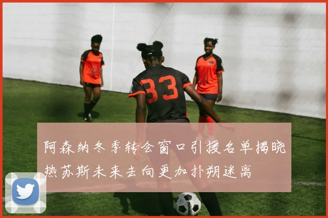 阿森纳冬季转会窗口引援名单揭晓热苏斯未来去向更加扑朔迷离
