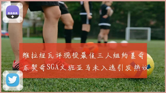 维拉纽瓦评现役最佳三人组约基奇东契奇SGA文班亚马未入选引发热议