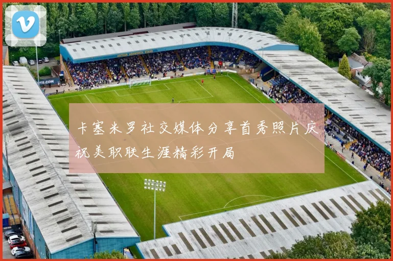 卡塞米罗社交媒体分享首秀照片庆祝美职联生涯精彩开局